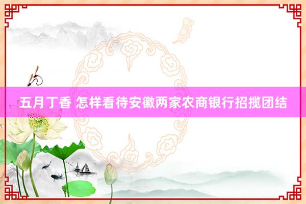 五月丁香 怎样看待安徽两家农商银行招揽团结