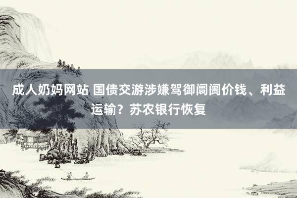 成人奶妈网站 国债交游涉嫌驾御阛阓价钱、利益运输？苏农银行恢复