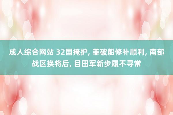 成人综合网站 32国掩护, 菲破船修补顺利, 南部战区换将后, 目田军新步履不寻常