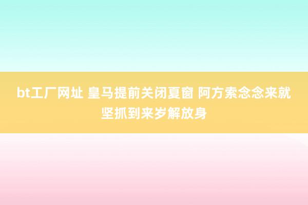 bt工厂网址 皇马提前关闭夏窗 阿方索念念来就坚抓到来岁解放身