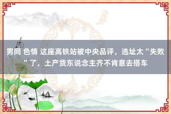 男同 色情 这座高铁站被中央品评，选址太“失败”了，土产货东说念主齐不肯意去搭车