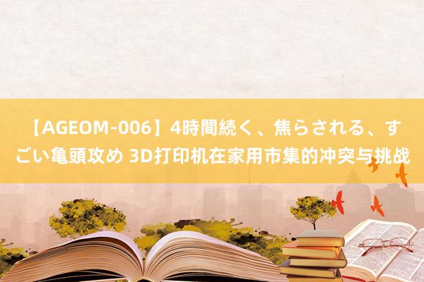 【AGEOM-006】4時間続く、焦らされる、すごい亀頭攻め 3D打印机在家用市集的冲突与挑战