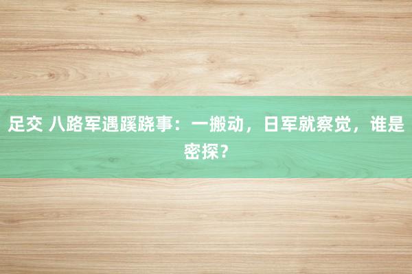 足交 八路军遇蹊跷事：一搬动，日军就察觉，谁是密探？