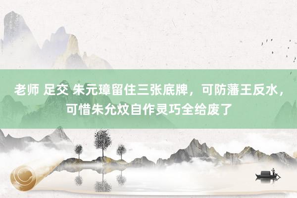 老师 足交 朱元璋留住三张底牌，可防藩王反水，可惜朱允炆自作灵巧全给废了