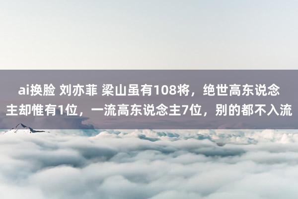 ai换脸 刘亦菲 梁山虽有108将，绝世高东说念主却惟有1位，一流高东说念主7位，别的都不入流