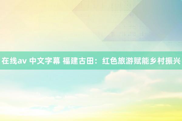 在线av 中文字幕 福建古田：红色旅游赋能乡村振兴