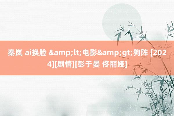 秦岚 ai换脸 &lt;电影&gt;狗阵 [2024][剧情][彭于晏 佟丽娅]