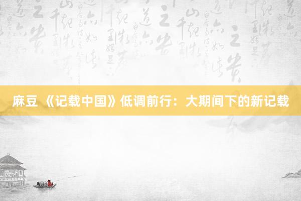 麻豆 《记载中国》低调前行：大期间下的新记载