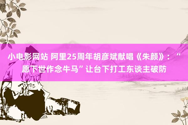 小电影网站 阿里25周年胡彦斌献唱《朱颜》:“愿下世作念牛马”让台下打工东谈主破防
