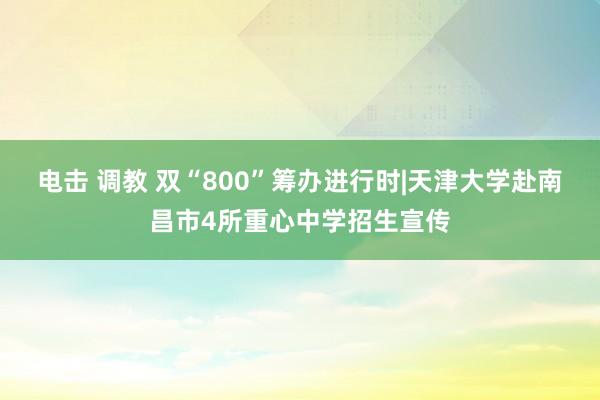 电击 调教 双“800”筹办进行时|天津大学赴南昌市4所重心中学招生宣传