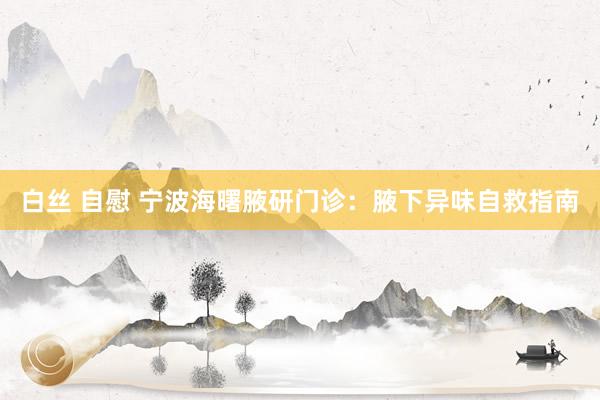 白丝 自慰 宁波海曙腋研门诊：腋下异味自救指南