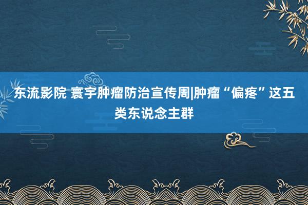 东流影院 寰宇肿瘤防治宣传周|肿瘤“偏疼”这五类东说念主群