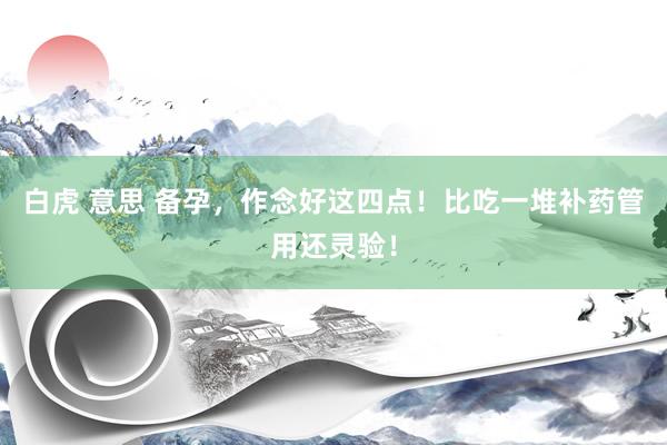 白虎 意思 备孕，作念好这四点！比吃一堆补药管用还灵验！