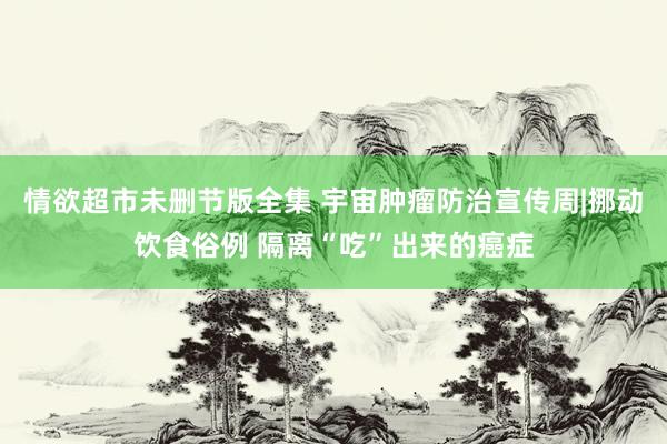 情欲超市未删节版全集 宇宙肿瘤防治宣传周|挪动饮食俗例 隔离“吃”出来的癌症