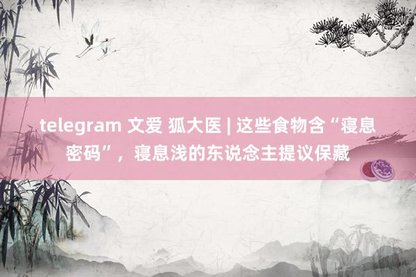 telegram 文爱 狐大医 | 这些食物含“寝息密码”，寝息浅的东说念主提议保藏