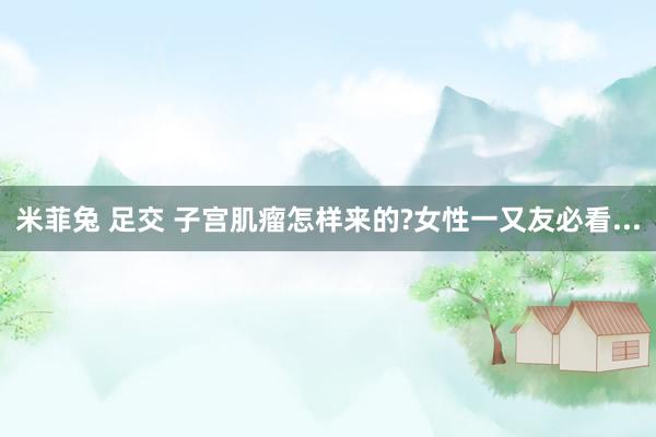 米菲兔 足交 子宫肌瘤怎样来的?女性一又友必看...