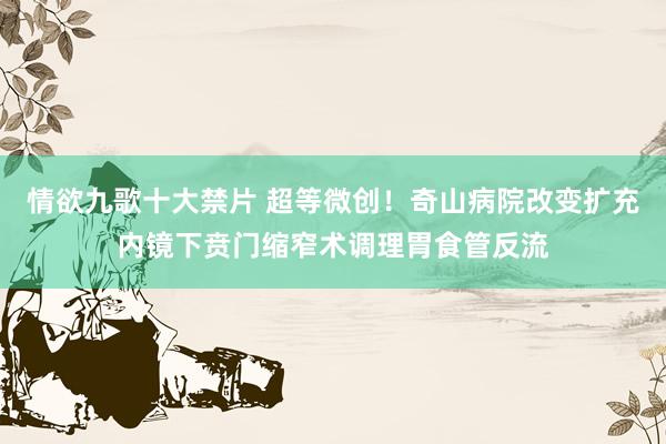 情欲九歌十大禁片 超等微创！奇山病院改变扩充内镜下贲门缩窄术调理胃食管反流