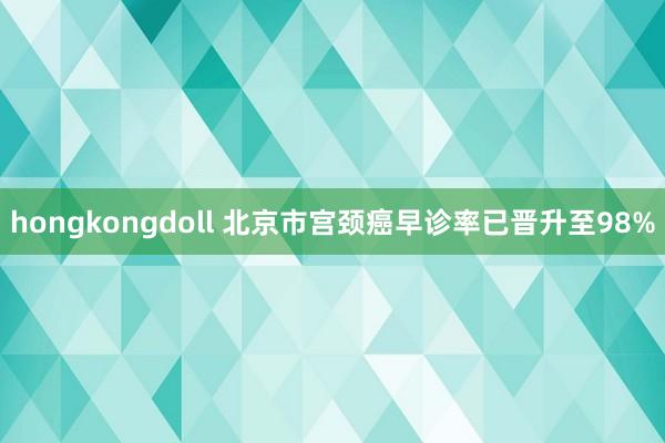 hongkongdoll 北京市宫颈癌早诊率已晋升至98%