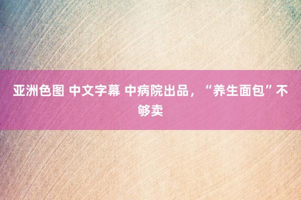 亚洲色图 中文字幕 中病院出品，“养生面包”不够卖