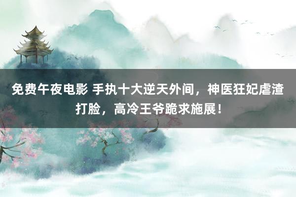 免费午夜电影 手执十大逆天外间，神医狂妃虐渣打脸，高冷王爷跪求施展！