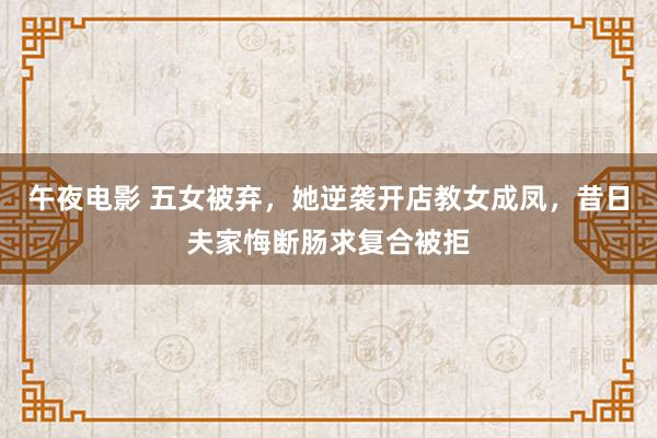 午夜电影 五女被弃，她逆袭开店教女成凤，昔日夫家悔断肠求复合被拒