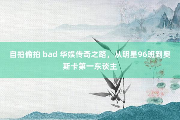自拍偷拍 bad 华娱传奇之路，从明星96班到奥斯卡第一东谈主