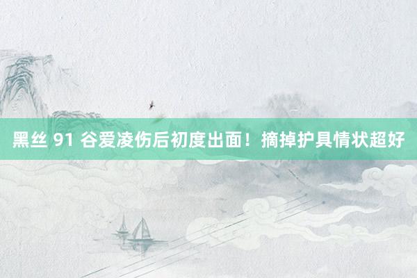 黑丝 91 谷爱凌伤后初度出面！摘掉护具情状超好