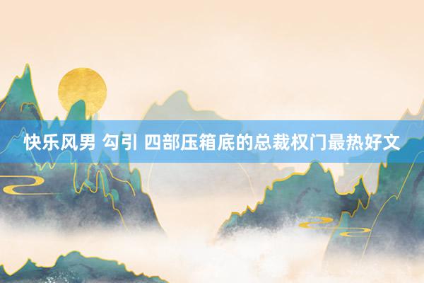快乐风男 勾引 四部压箱底的总裁权门最热好文