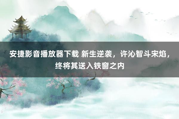 安捷影音播放器下载 新生逆袭，许沁智斗宋焰，终将其送入铁窗之内