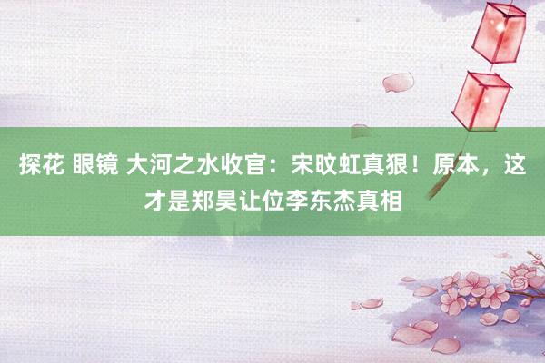 探花 眼镜 大河之水收官：宋旼虹真狠！原本，这才是郑昊让位李东杰真相