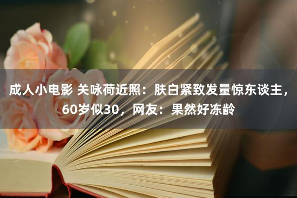成人小电影 关咏荷近照：肤白紧致发量惊东谈主，60岁似30，网友：果然好冻龄