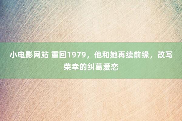 小电影网站 重回1979，他和她再续前缘，改写荣幸的纠葛爱恋