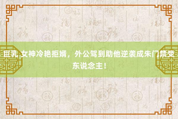 巨乳 女神冷艳拒婿，外公驾到助他逆袭成朱门禁受东说念主！