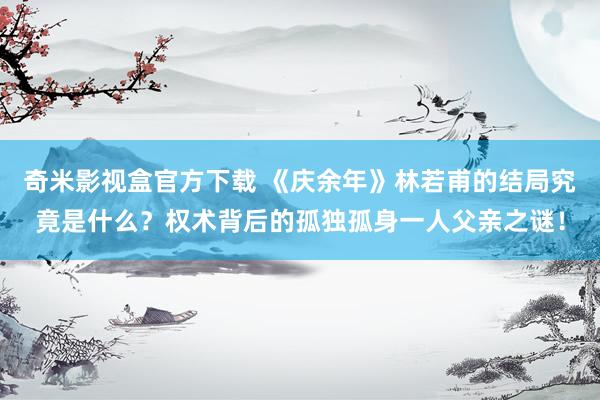 奇米影视盒官方下载 《庆余年》林若甫的结局究竟是什么？权术背后的孤独孤身一人父亲之谜！