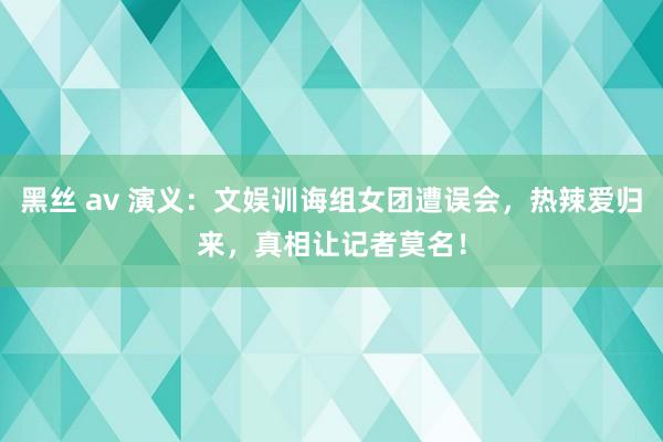 黑丝 av 演义：文娱训诲组女团遭误会，热辣爱归来，真相让记者莫名！
