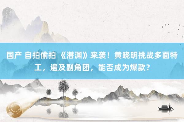 国产 自拍偷拍 《潜渊》来袭！黄晓明挑战多面特工，遍及副角团，能否成为爆款？