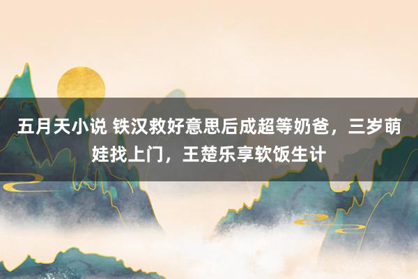 五月天小说 铁汉救好意思后成超等奶爸，三岁萌娃找上门，王楚乐享软饭生计