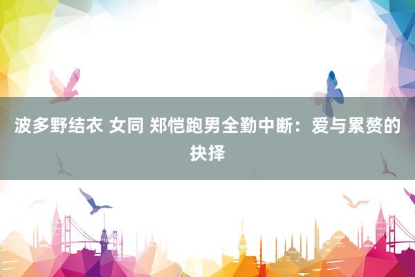 波多野结衣 女同 郑恺跑男全勤中断：爱与累赘的抉择