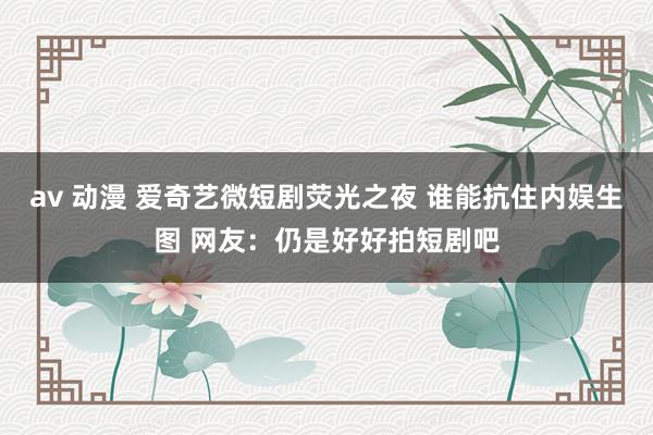 av 动漫 爱奇艺微短剧荧光之夜 谁能抗住内娱生图 网友：仍是好好拍短剧吧