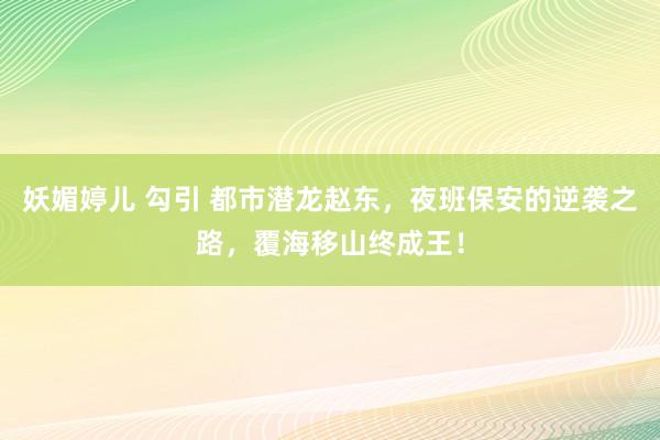 妖媚婷儿 勾引 都市潜龙赵东，夜班保安的逆袭之路，覆海移山终成王！