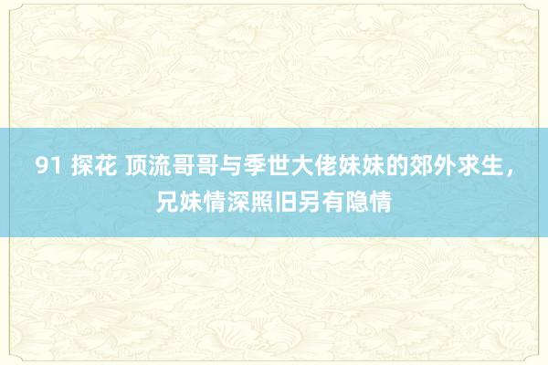 91 探花 顶流哥哥与季世大佬妹妹的郊外求生，兄妹情深照旧另有隐情