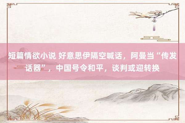 短篇情欲小说 好意思伊隔空喊话，阿曼当“传发话器”，中国号令和平，谈判或迎转换