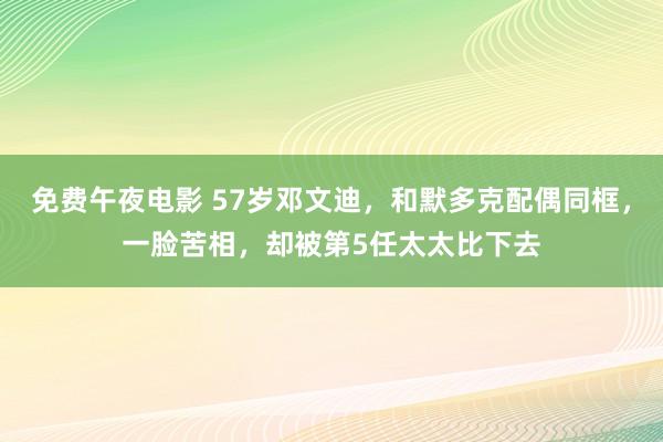 免费午夜电影 57岁邓文迪，和默多克配偶同框，一脸苦相，却被第5任太太比下去
