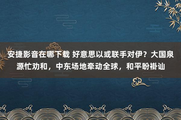 安捷影音在哪下载 好意思以或联手对伊？大国泉源忙劝和，中东场地牵动全球，和平盼褂讪