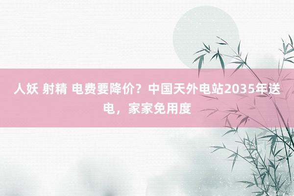人妖 射精 电费要降价？中国天外电站2035年送电，家家免用度