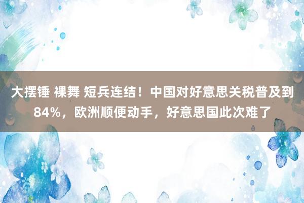 大摆锤 裸舞 短兵连结！中国对好意思关税普及到84%，欧洲顺便动手，好意思国此次难了