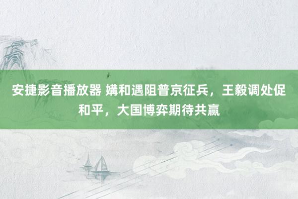 安捷影音播放器 媾和遇阻普京征兵，王毅调处促和平，大国博弈期待共赢