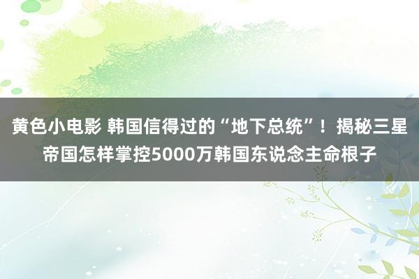 黄色小电影 韩国信得过的“地下总统”！揭秘三星帝国怎样掌控5000万韩国东说念主命根子
