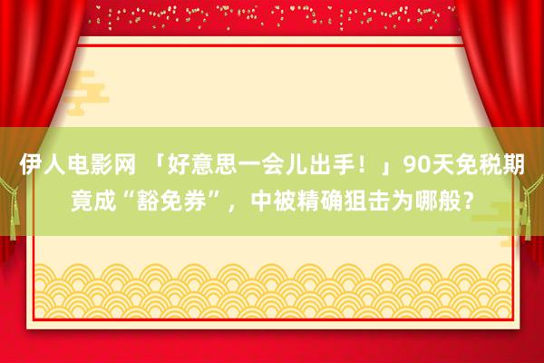 伊人电影网 「好意思一会儿出手！」90天免税期竟成“豁免券”，中被精确狙击为哪般？