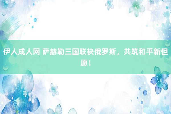 伊人成人网 萨赫勒三国联袂俄罗斯，共筑和平新但愿！